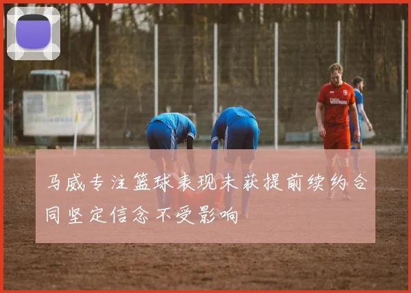 马威专注篮球表现未获提前续约合同坚定信念不受影响