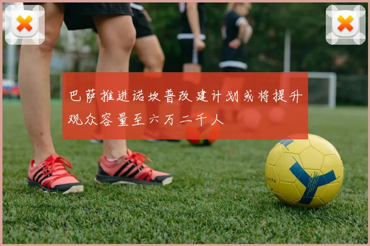 巴萨推进诺坎普改建计划或将提升观众容量至六万二千人