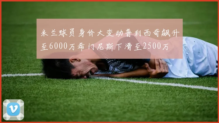 米兰球员身价大变动普利西奇飙升至6000万希门尼斯下滑至2500万