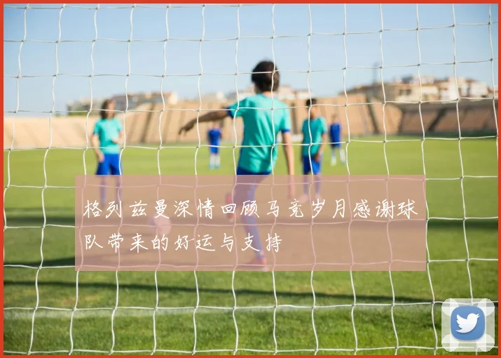 格列兹曼深情回顾马竞岁月感谢球队带来的好运与支持