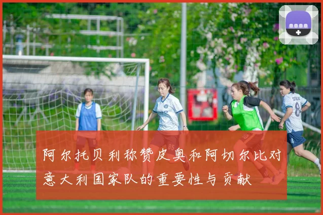 阿尔托贝利称赞皮奥和阿切尔比对意大利国家队的重要性与贡献