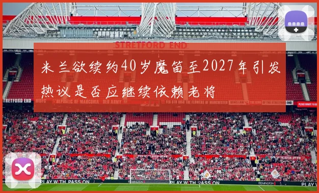 米兰欲续约40岁魔笛至2027年引发热议是否应继续依赖老将