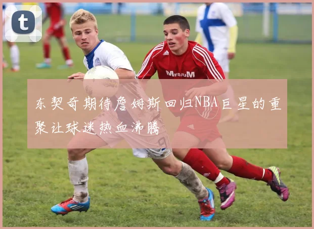 东契奇期待詹姆斯回归NBA巨星的重聚让球迷热血沸腾