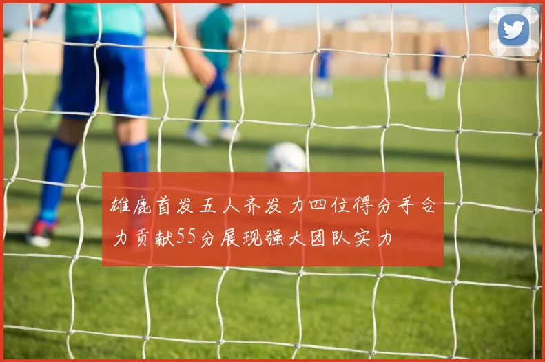 雄鹿首发五人齐发力四位得分手合力贡献55分展现强大团队实力