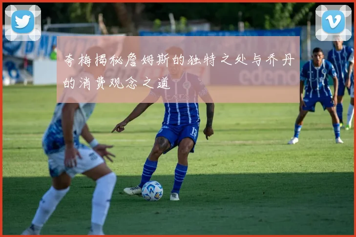夸梅揭秘詹姆斯的独特之处与乔丹的消费观念之道