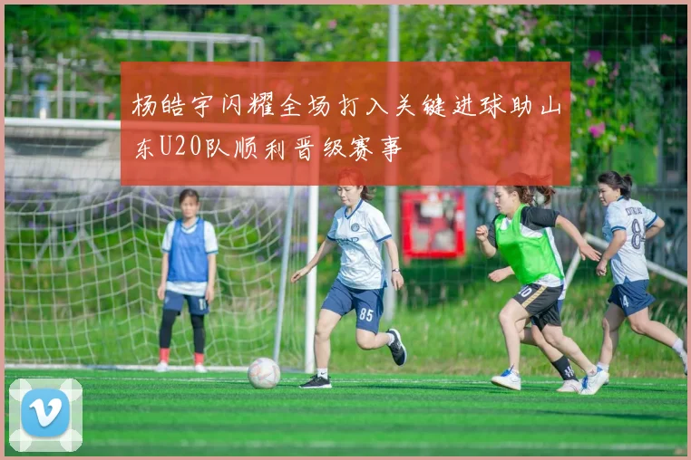 杨皓宇闪耀全场打入关键进球助山东U20队顺利晋级赛事