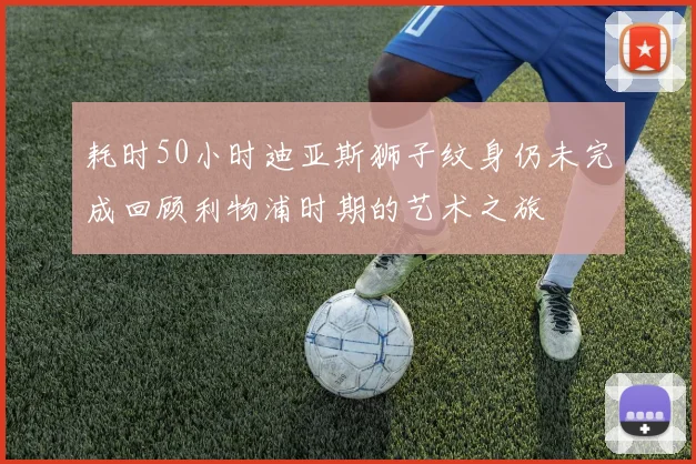 耗时50小时迪亚斯狮子纹身仍未完成回顾利物浦时期的艺术之旅