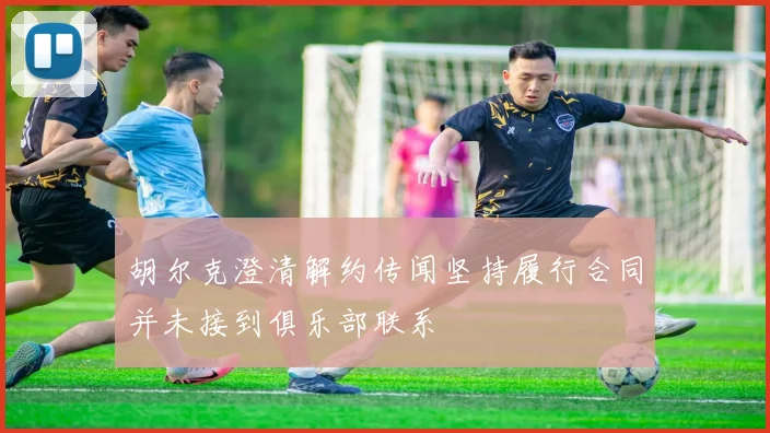 胡尔克澄清解约传闻坚持履行合同并未接到俱乐部联系
